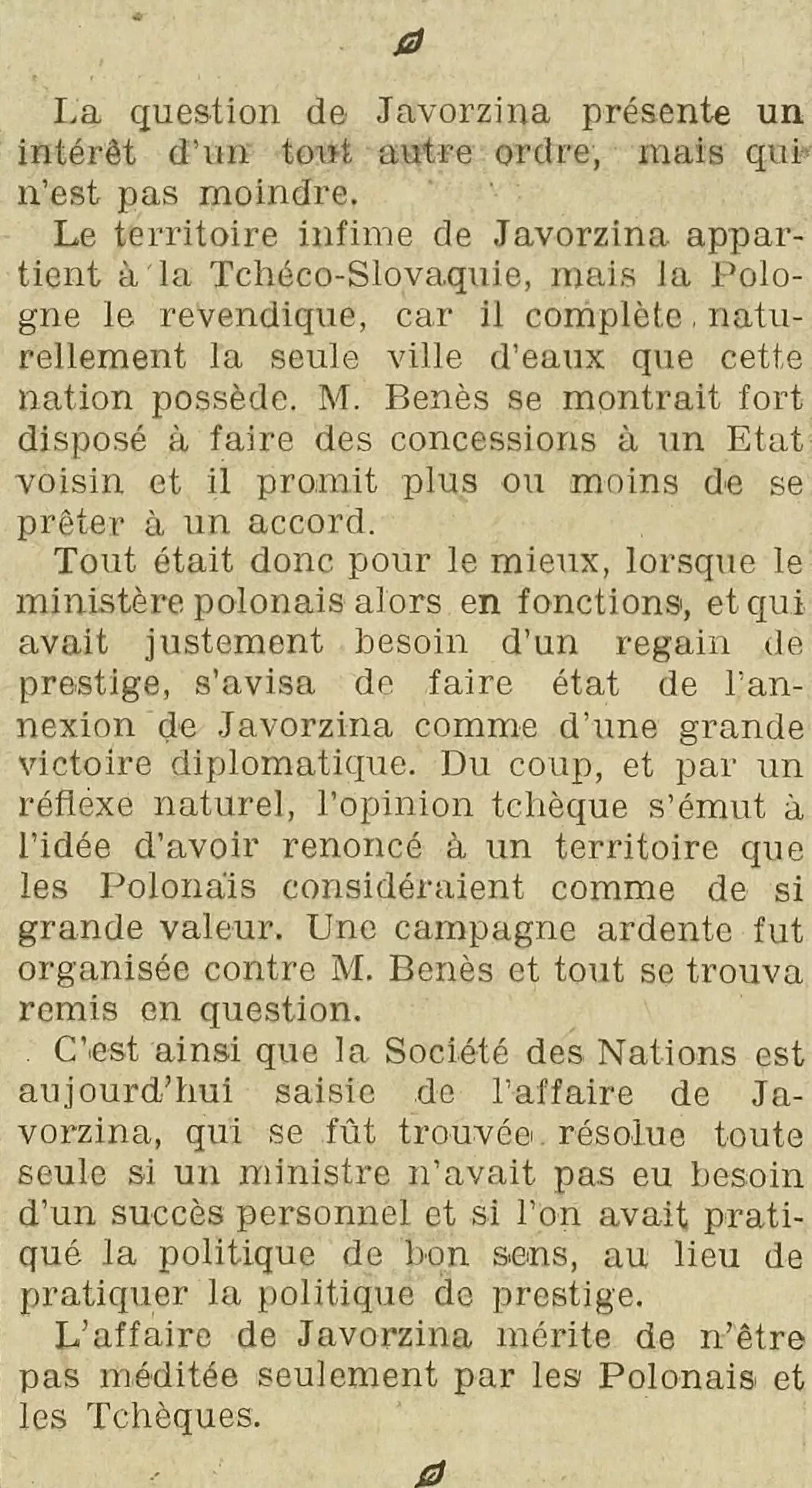 la presse LOEuvre 1923 12 10. Le territoire infime de Javorzina appartient à la Tchéco-Slovaquie, mais la Pologne le revendique, car il complète naturellement la seule ville d'eaux que cette nation possède. M. Benès se montrait fort disposé à faire des concessions à un Etat voisin et il promit plus ou moins de se prêter à un accord. Tout était donc pour le mieux, lorsque le ministère polonais alors en fonctions, et qui avait justement besoin d'un regain de prestige, s'avisa de faire état de l'annexion de Javorzina comme d'une grande victoire diplomatique. Du coup, et par un réflexe naturel, l'opinion tchèque s'émut à l'idée d'avoir renoncé à un territoire que les Polonais considéraient comme de si grande valeur. Une campagne ardente fut organisée contre M. Benès et tout se trouva remis en question. C'est ainsi que la Société des Nations est aujourd'hui saisie de l'affaire de Javorzina, qui se fût trouvée résolue toute seule si un ministre n'avait pas eu besoin d'un succès personnel et si l'on avait pratiqué la politique de bon sens, au lieu de pratiquer la politique de prestige. L'affaire de Javorzina mérite de n'être pas méditée seulement par les Polonais et les Tchèques.