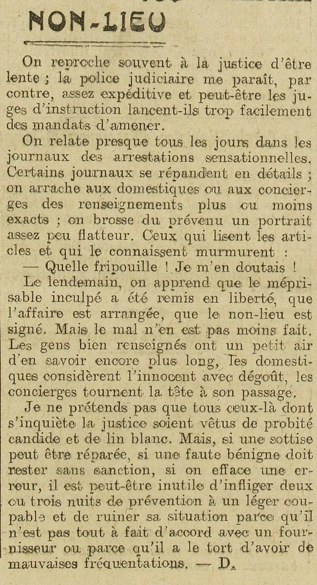 On reproche souvent à la justice d'être lente ; la police judiciaire me paraît, par contre, assez expéditive et peut-être les juges d'instruction lancent-ils trop facilement des mandats d'amener. On relate presque tous les jours dans les journaux des arrestations sensationnelles. Certains journaux se répandent en détails ; on arrache aux domestiques ou aux concierges des renseignements plus ou moins exacts ; on brosse du prévenu un portrait assez peu flatteur. Ceux qui lisent les articles et qui le connaissent murmurent : Quelle fripouille ! Je m'en doutais ! Le lendemain, on apprend que le méprisable inculpé a été remis en liberté, que l'affaire est arrangée, que le non-lieu est signé. Mais le mal n'en est pas moins fait. Les gens bien renseignés ont un petit air d'en savoir encore plus long, les domestiques considèrent l'innocent avec dégoût, les concierges tournent la tête à son passage. Je ne prétends pas que tous ceux-là dont s'inquiète la justice soient vêtus de probité candide et de lin blanc. Mais, si une sottise peut être réparée, si une faute bénigne doit rester sans sanction, si on efface une erreur, il est peut-être inutile d'infliger deux ou trois nuits de prévention à un léger coupable et de ruiner sa situation parce qu'il n'est pas tout à fait d'accord avec un fournisseur ou parce qu'il a le tort d'avoir de mauvaises fréquentations.