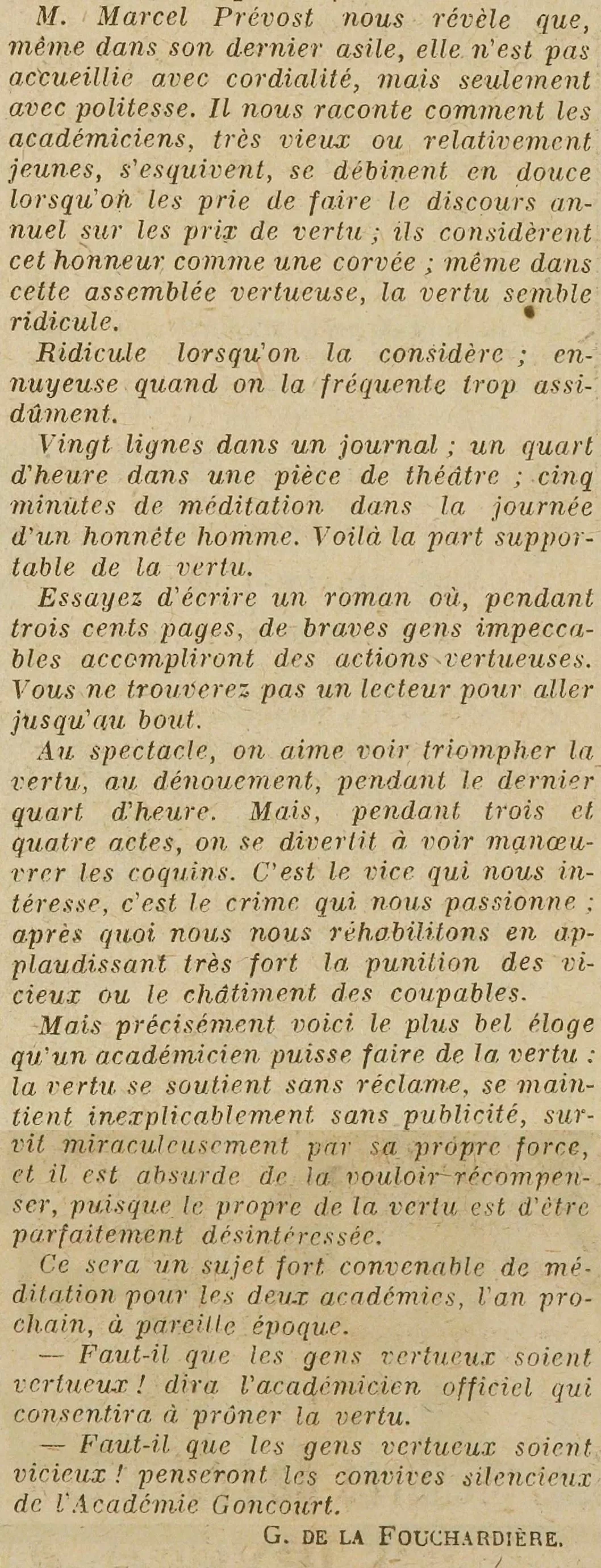 LOEuvre 1923 12 10. M. Marcel Prévost nous révèle que, même dans son dernier asile, elle (la vertu) n'est pas accueillie avec cordialité, mais seulement avec politesse. Il nous raconte comment les académiciens, très vieux ou relativement jeunes, s'esquivent, se débinent en douce lorsqu'on les prie de faire le discours annuel sur les prix de vertu ; ils considèrent cet honneur comme une corvée ; même dans cette assemblée vertueuse, la vertu semble ridicule. Ridicule lorsqu'on la considère; ennuyeuse quand on la fréquente trop assidûment. Vingt lignes dans un journal; un quart d'heure dans une pièce de théâtre ; cinq minutes de méditation dans la journée d'un honnête homme. Voilà la part supportable de la vertu. Essayez d'écrire un roman où, pendant trois cents pages, de braves gens impeccables accompliront des actions vertueuses. Vous ne trouverez pas un lecteur pour aller jusqu'au bout. Au spectacle, on aime voir triompher la vertu, au dénouement, pendant le dernier quart d'heure. Mais, pendant trois et quatre actes, on se divertit à voir manœuvrer les coquins. C'est le vice qui nous intéresse, c'est le crime qui nous passionne; après quoi nous nous réhabilitons en applaudissant très fort la punition des vicieux ou le châtiment des coupables. Mais précisément voici le plus bel éloge qu'un académicien puisse faire de la vertu : la vertu se soutient sans réclame, se maintient inexplicablement sans publicité, survit miraculeusement par sa propre force, et il est absurde de la vouloir récompenser, puisque le propre de la vertu est d'être parfaitement désintéressée. Ce sera un sujet fort convenable de méditation pour les deux académies, l'an prochain, à pareille époque. -- Faut-il que les gens vertueux soient vertueux! dira l'académicien officiel qui consentira à prôner la vertu. Faut-il que les gens vertueux soient, vicieux! penseront les convives silencieux de l'Académie Goncourt.  G. DE LA FOUCHARDIERE.