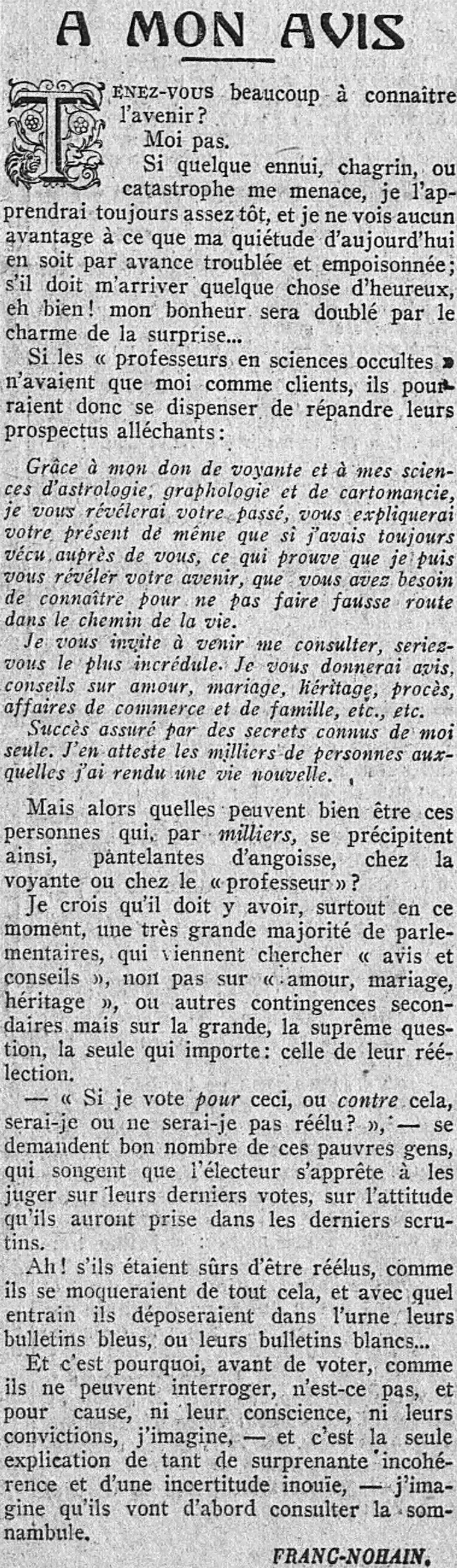  LÉcho de Paris 1923 12 10 chronique de Franc Nohain. DO YOU WANT TO KNOW THE FUTURE? Not me.  If some trouble, sorrow, or catastrophe threatens me, I will always learn of it soon enough, and I see no advantage in my today's tranquility being disturbed and poisoned in advance; if something happy should happen to me, well! my happiness will be doubled by the charm of surprise... If the “professors” in occult sciences only had me as clients, they could therefore dispense with spreading their tempting leaflets: Thanks to my gift as a clairvoyant and my sciences of astrology, graphology and cartomancy, I will reveal your past to you, explain your present to you just as if I had always lived with you, which proves that I can reveal to you your future, which you need to know so as not to go off track on the path of life. I invite you to come and consult me, would you be the most incredulous. I will give you opinions, advice on love, marriage, inheritance, trials, business and family matters, etc., etc. Success assured by secrets known only to me. I attest to this by the thousands of people to whom I have given new life. But then who could these people be who, by the thousands, rush like this, panting with anguish, to the clairvoyant or to the “professor”? I believe that there must be, especially at this moment, a very large majority of parliamentarians, who come to seek “opinion and advice”, not on “love, marriage, inheritance”, or other secondary contingencies but on the big one, the supreme question, the only one that matters: that of their re-election. “If I vote for this, or against that, will I or will I not be re-elected? ", ask many of these poor people, who think that the voter is preparing to judge them on their last votes, on the attitude they have taken in the last ballots. Ah! if they were sure of being re-elected, how they would make fun of all this, and with what enthusiasm they would place their blue ballots, or their white ballots, in the ballot box... And this is why, before voting, as they cannot question, you know, and for good reason, neither their conscience, nor their convictions, I imagine, and this is the only explanation of so many surprising inconsistency and incredible uncertainty, I imagine that they will first consult the sleepwalker.  FRANC-NOHAIN.