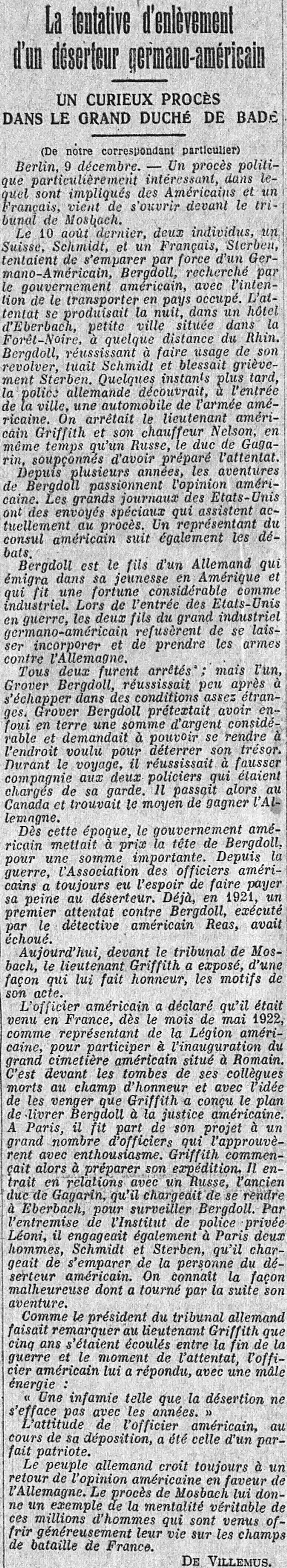 LÉcho de Paris 1923 12 10 procès germano américain. A CURIOUS TRIAL IN THE GRAND DUCHY OF BADEN  (From our private correspondent) Berlin, December 9. A particularly interesting political trial, in which Americans and a Frenchman are involved, has just opened before the Mosbach court. On August 10, two individuals, a Swiss, Schmidt, and a Frenchman, Sterben, attempted to seize by force a German-American, Bergdoll, wanted by the American government, with the intention of transporting him to busy. The attack occurred at night, in a hotel in Eberbach, a small town located in the Black Forest, some distance from the Rhine. Bergdoll, managing to use his revolver, killed Schmidt and seriously injured Sterben. A few moments later, the German police discovered an American army automobile at the entrance to the city. American lieutenant Griffith and his driver Nelson were arrested, along with a Russian, the Duke of Gagarin, suspected of having prepared the attack. For several years, Bergdoll's adventures have fascinated American opinion. Major newspapers in the United States have special correspondents currently attending the trial. A representative of the American consul also follows the debates. Bergdoll is the son of a German who emigrated to America in his youth and who made a considerable fortune as an industrialist. When the United States entered the war, the two sons of the great German-American industrialist refused to be incorporated and take up arms against Germany. Both were arrested; but one, Grover Bergdoll, managed to escape shortly after in rather strange conditions. Grover Bergdoll claimed to have buried a considerable sum of money in the ground and asked to be able to go to the desired location to dig up his treasure. During the trip, he managed to leave the two police officers who were responsible for guarding him. He then passed through Canada and found a way to reach Germany. From that time on, the American government put a price on Bergdoll's head, for a significant sum. Since the war, the American Officers Association has always had the hope of making deserters pay their penalty. Already, in 1921, a first attack against Bergdoll, carried out by the American detective Reas, had failed. Today, before the Mosbach court, Lieutenant Griffith explained, in a manner that does him credit, the reasons for his action. The American officer declared that he had come to France, in May 1922, as a representative of the American Legion, to participate in the inauguration of the large American cemetery located in Romain. It was in front of the graves of his colleagues who died on the field of honor and with the idea of avenging them that Griffith conceived the plan to deliver Bergdoll to American justice. In Paris, he shared his project with a large number of officers who approved it with enthusiasm. Griffith then began to prepare for his expedition. He entered into relations with a Russian, the former Duke of Gagarin, whom he instructed to go to Eberbach, to monitor Bergdoll. Through the Léoni Private Police Institute, he also hired two men in Paris, Schmidt and Sterben, whom he charged with seizing the person of the American deserter. We know the unfortunate way in which his adventure subsequently turned out. As the president of the German court pointed out to Lieutenant Griffith that five years had passed between the end of the war and the moment of the attack, the American officer replied with manly energy: “Infamy such as desertion does not fade with the years. » The attitude of the American officer, during his testimony, was that of a perfect patriot. The German people still believe in a return of American opinion in favor of Germany. The Mosbach trial gives him an example of the true mentality of these millions of men who came generously to offer their lives on the battlefields of France.  OF VILLEMUS.